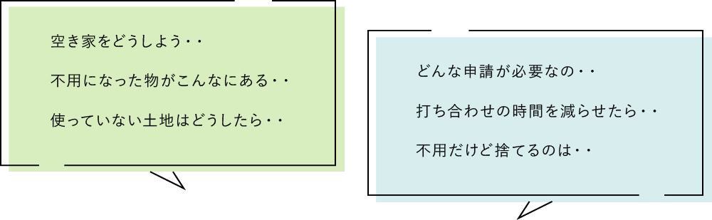 空き家をどうしよう・・不用になった物がこんなにある・・使っていない土地はどうしたら・・どんな申請が必要なの・・打ち合わせの時間を減らせたら・・不用だけど捨てるのは・・